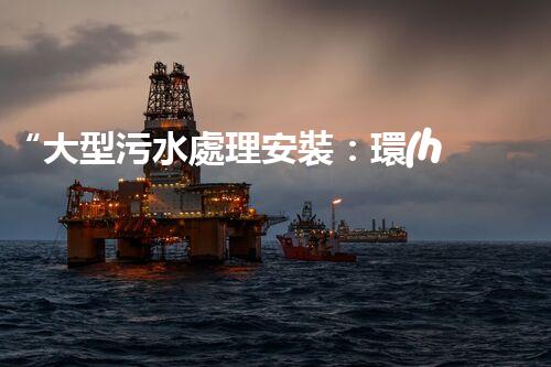 “大型污水處理安裝：環(huán)保先鋒，綠色守護(hù)者”